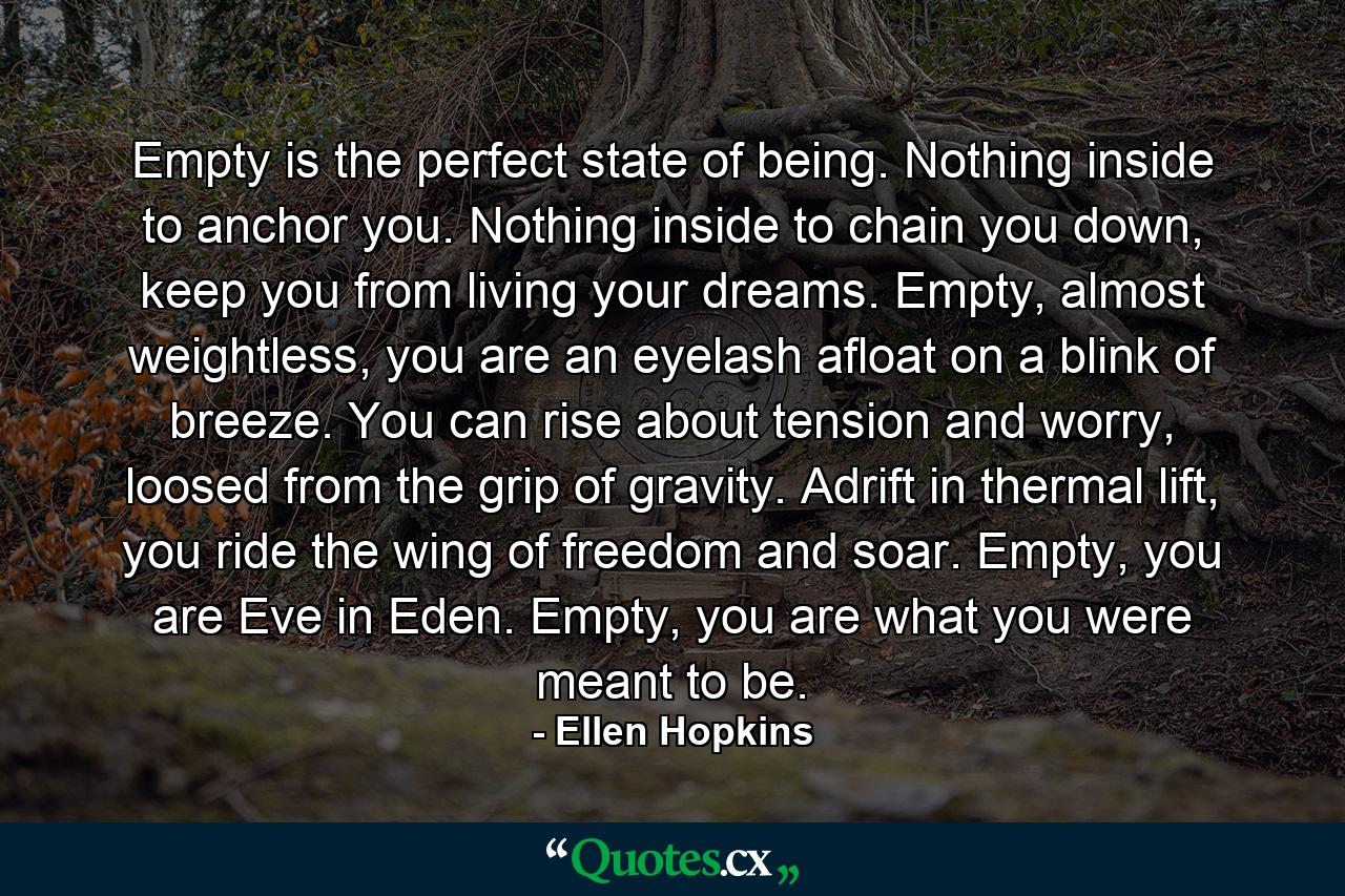 Empty is the perfect state of being. Nothing inside to anchor you. Nothing inside to chain you down, keep you from living your dreams. Empty, almost weightless, you are an eyelash afloat on a blink of breeze. You can rise about tension and worry, loosed from the grip of gravity. Adrift in thermal lift, you ride the wing of freedom and soar. Empty, you are Eve in Eden. Empty, you are what you were meant to be. - Quote by Ellen Hopkins