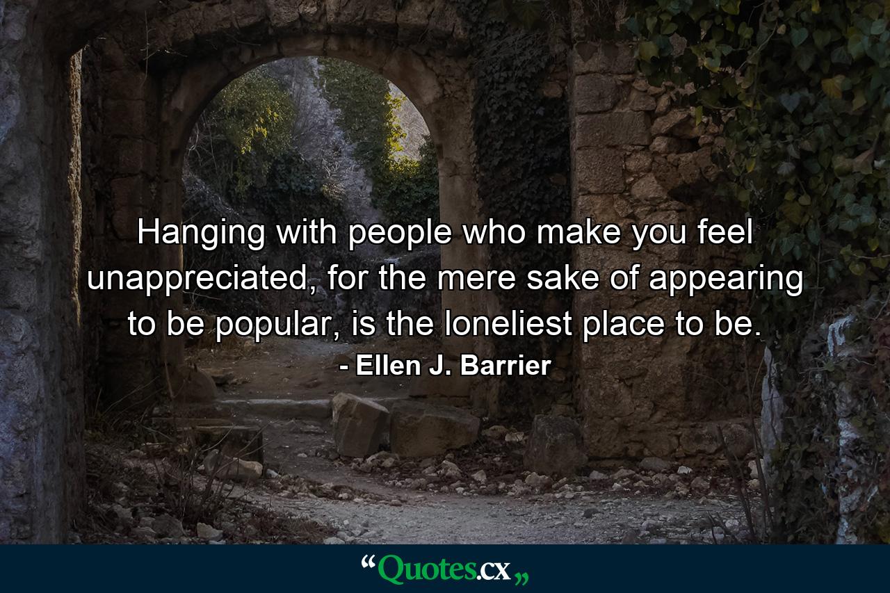 Hanging with people who make you feel unappreciated, for the mere sake of appearing to be popular, is the loneliest place to be. - Quote by Ellen J. Barrier