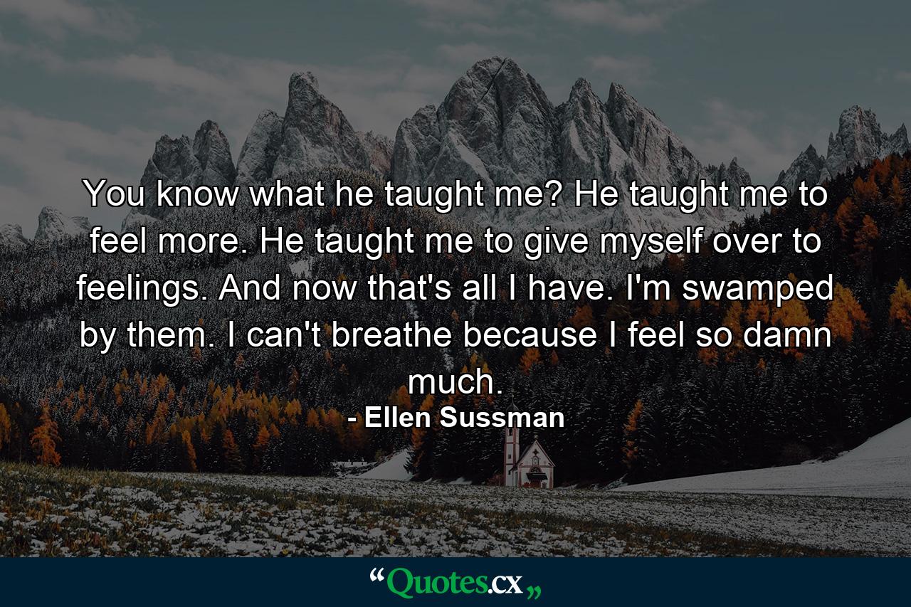 You know what he taught me? He taught me to feel more. He taught me to give myself over to feelings. And now that's all I have. I'm swamped by them. I can't breathe because I feel so damn much. - Quote by Ellen Sussman