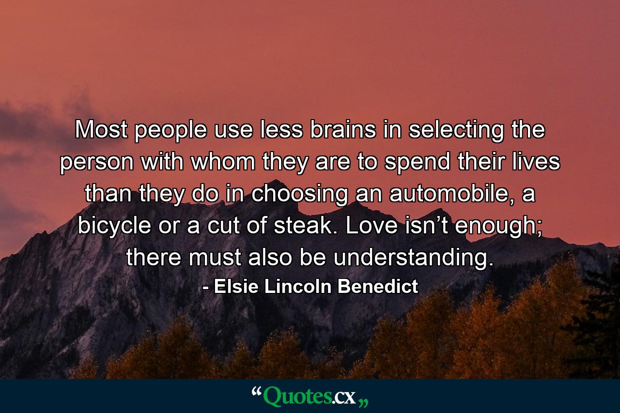 Most people use less brains in selecting the person with whom they are to spend their lives than they do in choosing an automobile, a bicycle or a cut of steak. Love isn’t enough; there must also be understanding. - Quote by Elsie Lincoln Benedict