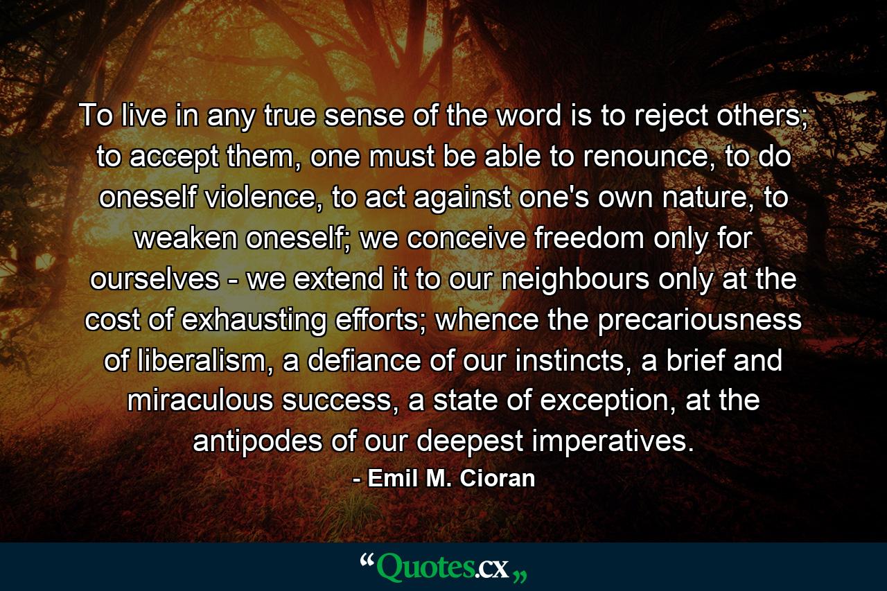 To live in any true sense of the word is to reject others; to accept them, one must be able to renounce, to do oneself violence, to act against one's own nature, to weaken oneself; we conceive freedom only for ourselves - we extend it to our neighbours only at the cost of exhausting efforts; whence the precariousness of liberalism, a defiance of our instincts, a brief and miraculous success, a state of exception, at the antipodes of our deepest imperatives. - Quote by Emil M. Cioran