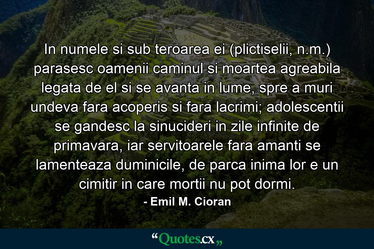 In numele si sub teroarea ei (plictiselii, n.m.) parasesc oamenii caminul si moartea agreabila legata de el si se avanta in lume, spre a muri undeva fara acoperis si fara lacrimi; adolescentii se gandesc la sinucideri in zile infinite de primavara, iar servitoarele fara amanti se lamenteaza duminicile, de parca inima lor e un cimitir in care mortii nu pot dormi. - Quote by Emil M. Cioran