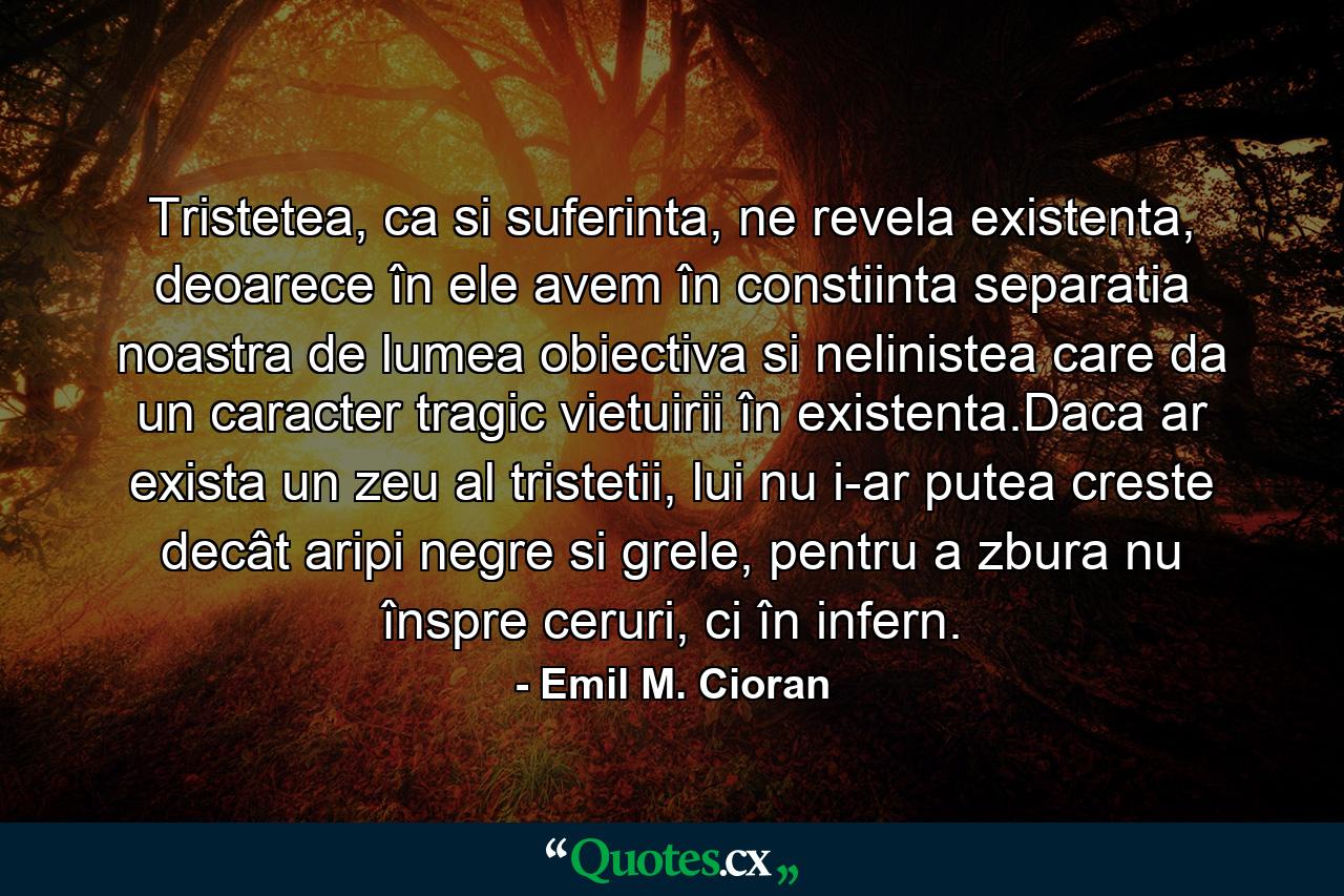 Tristetea, ca si suferinta, ne revela existenta, deoarece în ele avem în constiinta separatia noastra de lumea obiectiva si nelinistea care da un caracter tragic vietuirii în existenta.Daca ar exista un zeu al tristetii, lui nu i-ar putea creste decât aripi negre si grele, pentru a zbura nu înspre ceruri, ci în infern. - Quote by Emil M. Cioran