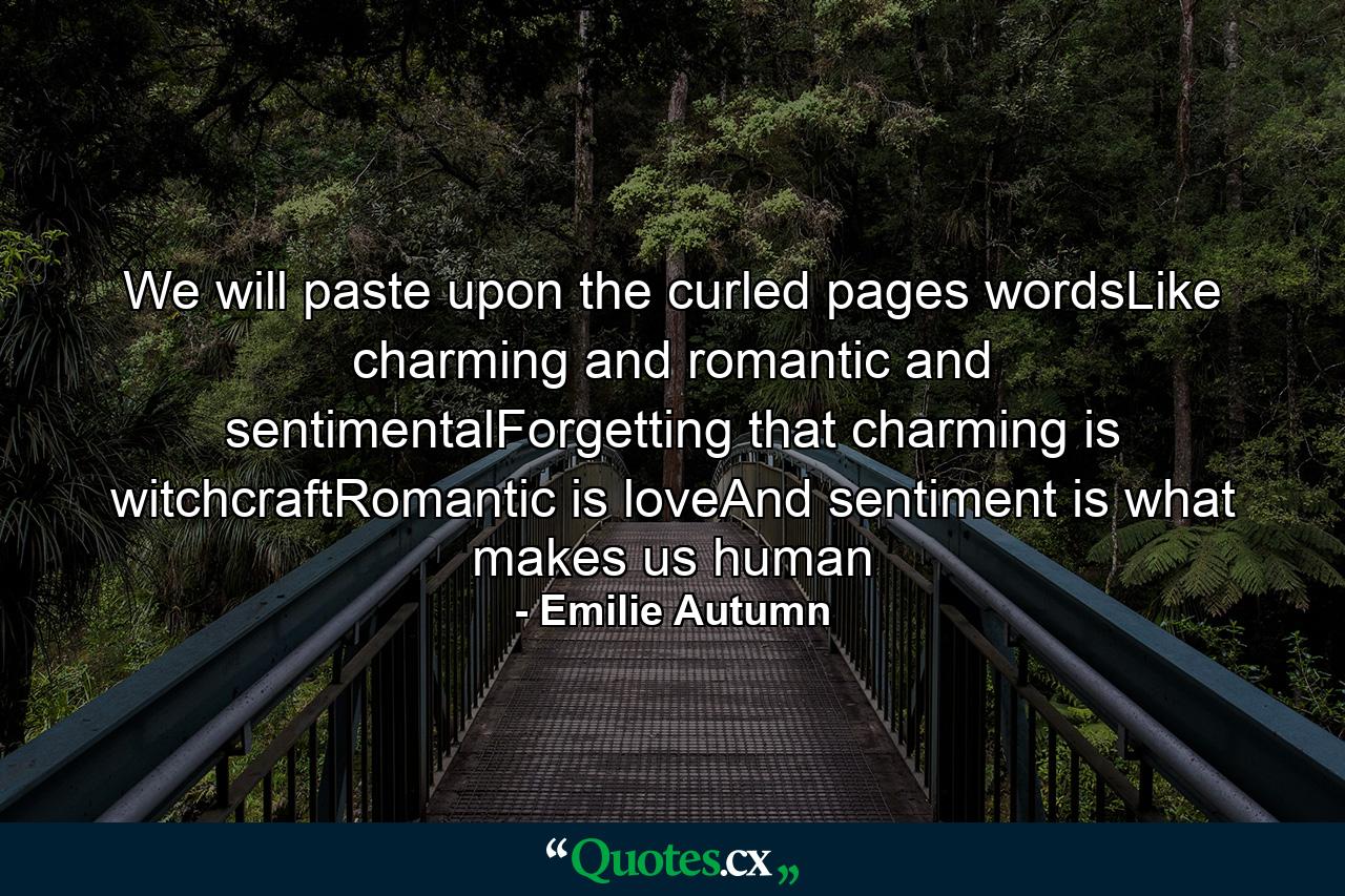 We will paste upon the curled pages wordsLike charming and romantic and sentimentalForgetting that charming is witchcraftRomantic is loveAnd sentiment is what makes us human - Quote by Emilie Autumn