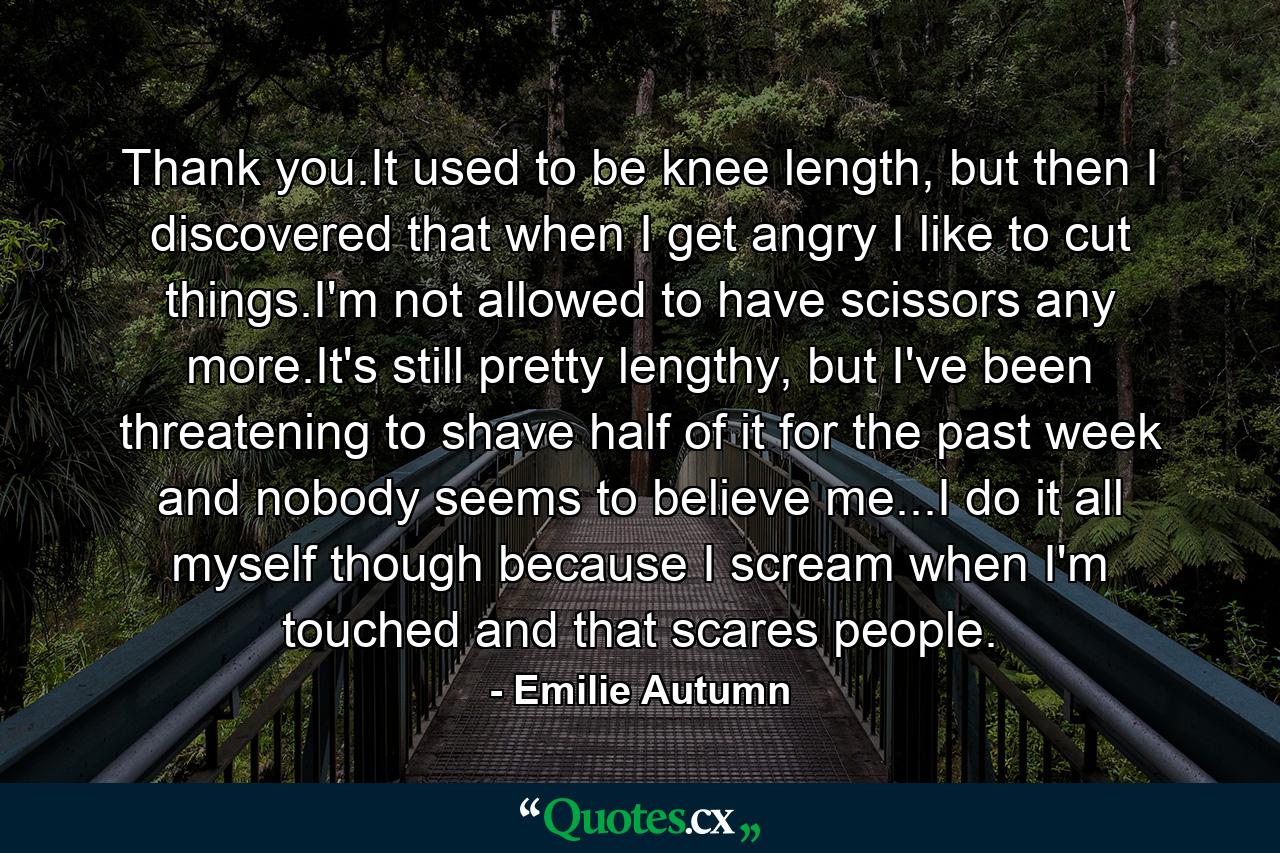 Thank you.It used to be knee length, but then I discovered that when I get angry I like to cut things.I'm not allowed to have scissors any more.It's still pretty lengthy, but I've been threatening to shave half of it for the past week and nobody seems to believe me...I do it all myself though because I scream when I'm touched and that scares people. - Quote by Emilie Autumn