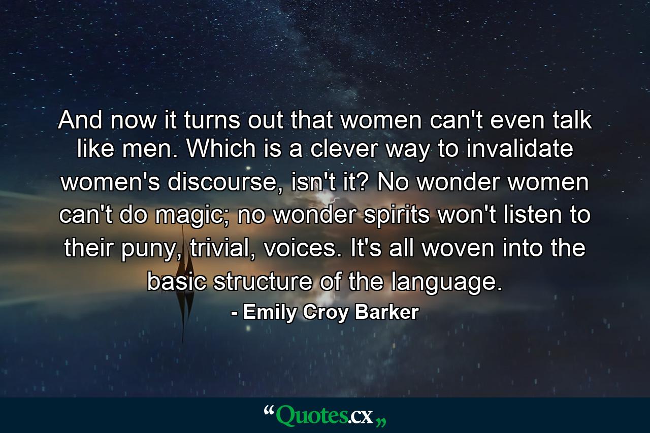 And now it turns out that women can't even talk like men. Which is a clever way to invalidate women's discourse, isn't it? No wonder women can't do magic; no wonder spirits won't listen to their puny, trivial, voices. It's all woven into the basic structure of the language. - Quote by Emily Croy Barker