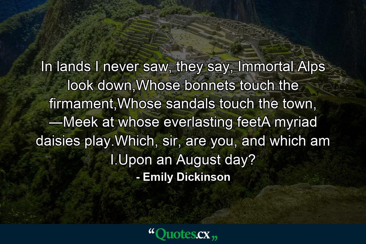 In lands I never saw, they say, Immortal Alps look down,Whose bonnets touch the firmament,Whose sandals touch the town, ―Meek at whose everlasting feetA myriad daisies play.Which, sir, are you, and which am I.Upon an August day? - Quote by Emily Dickinson