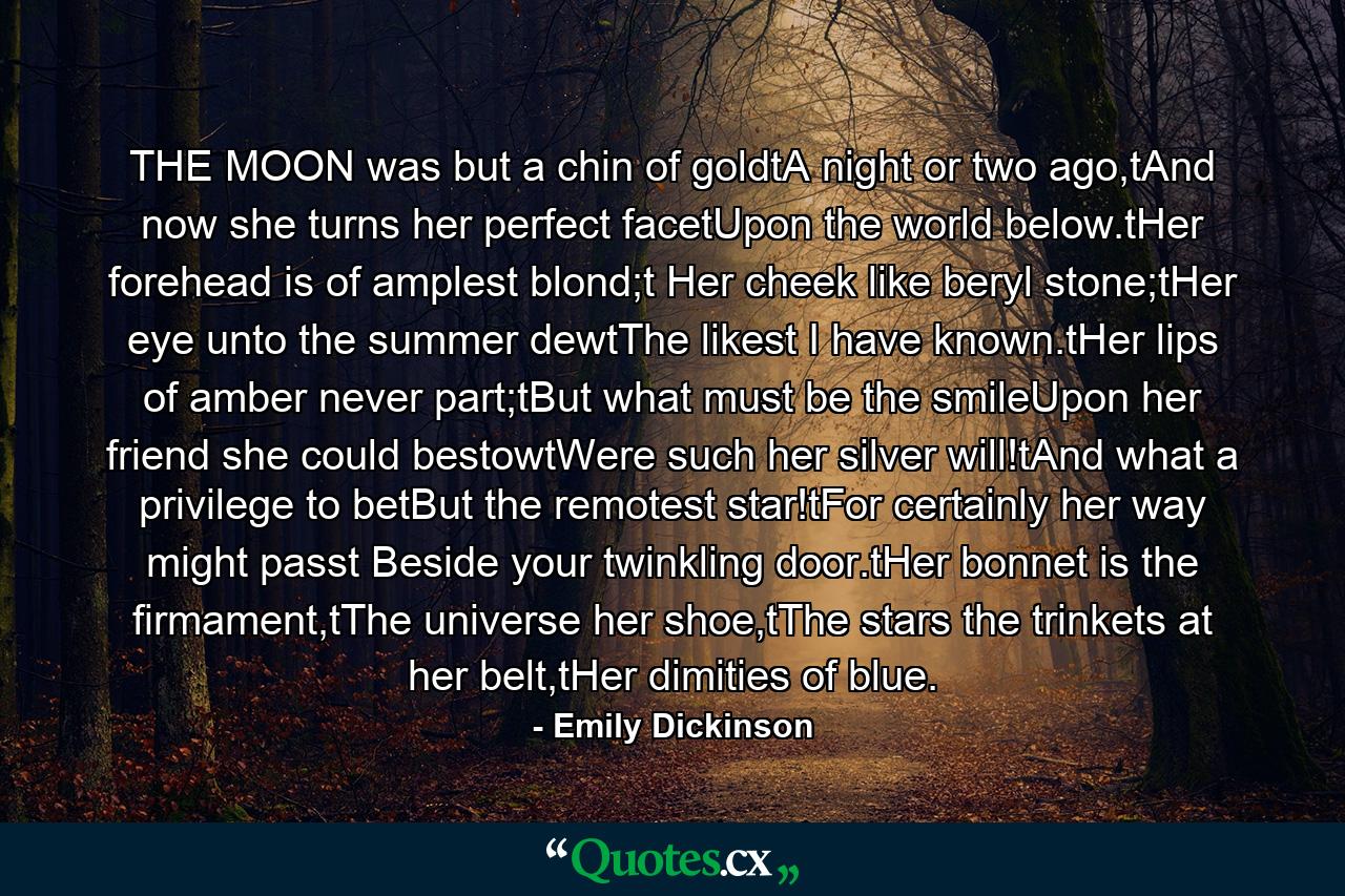 THE MOON was but a chin of goldtA night or two ago,tAnd now she turns her perfect facetUpon the world below.tHer forehead is of amplest blond;t Her cheek like beryl stone;tHer eye unto the summer dewtThe likest I have known.tHer lips of amber never part;tBut what must be the smileUpon her friend she could bestowtWere such her silver will!tAnd what a privilege to betBut the remotest star!tFor certainly her way might passt Beside your twinkling door.tHer bonnet is the firmament,tThe universe her shoe,tThe stars the trinkets at her belt,tHer dimities of blue. - Quote by Emily Dickinson