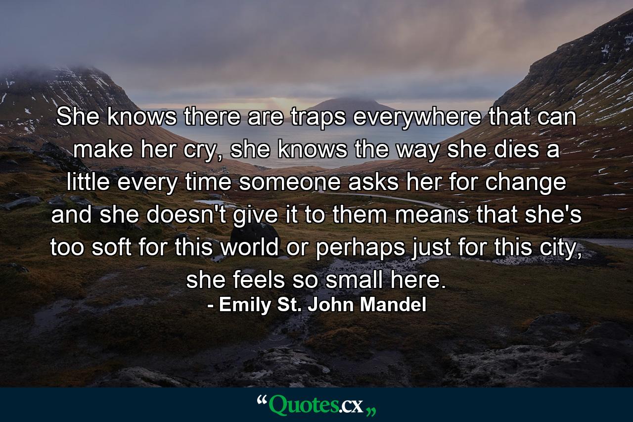 She knows there are traps everywhere that can make her cry, she knows the way she dies a little every time someone asks her for change and she doesn't give it to them means that she's too soft for this world or perhaps just for this city, she feels so small here. - Quote by Emily St. John Mandel