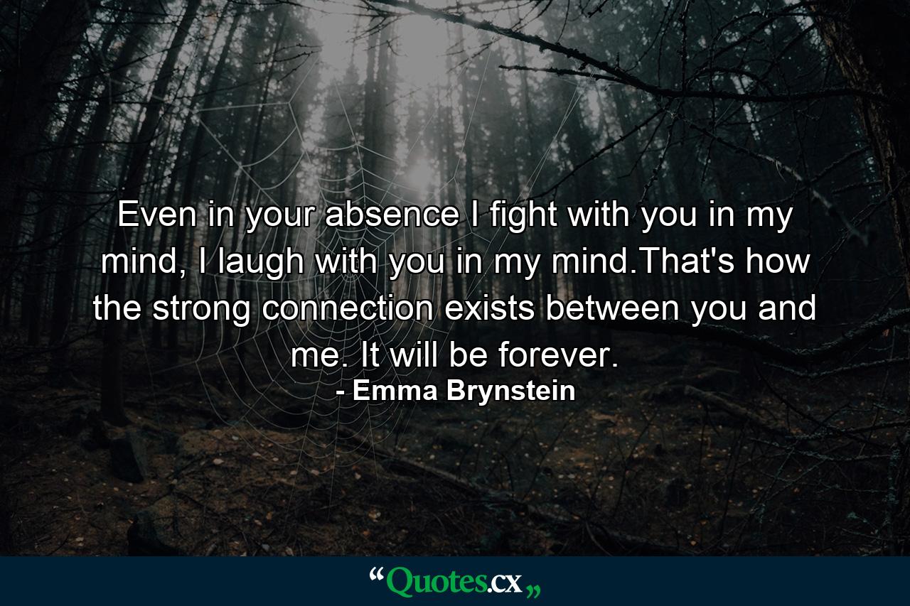 Even in your absence I fight with you in my mind, I laugh with you in my mind.That's how the strong connection exists between you and me. It will be forever. - Quote by Emma Brynstein