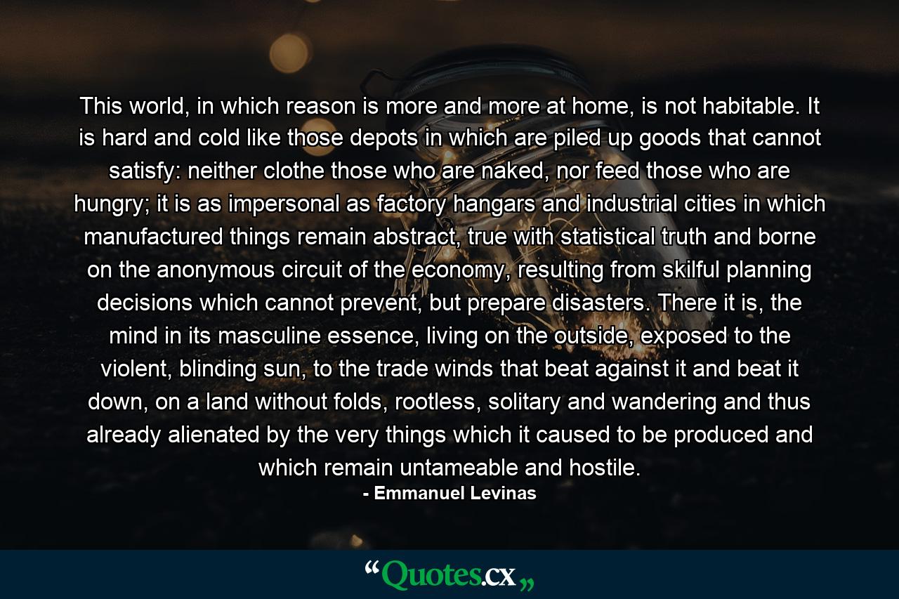 This world, in which reason is more and more at home, is not habitable. It is hard and cold like those depots in which are piled up goods that cannot satisfy: neither clothe those who are naked, nor feed those who are hungry; it is as impersonal as factory hangars and industrial cities in which manufactured things remain abstract, true with statistical truth and borne on the anonymous circuit of the economy, resulting from skilful planning decisions which cannot prevent, but prepare disasters. There it is, the mind in its masculine essence, living on the outside, exposed to the violent, blinding sun, to the trade winds that beat against it and beat it down, on a land without folds, rootless, solitary and wandering and thus already alienated by the very things which it caused to be produced and which remain untameable and hostile. - Quote by Emmanuel Levinas