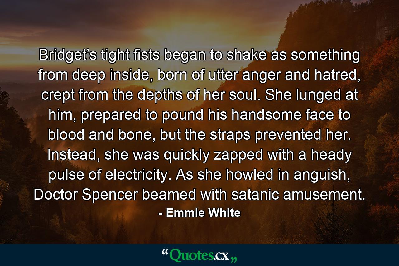 Bridget’s tight fists began to shake as something from deep inside, born of utter anger and hatred, crept from the depths of her soul. She lunged at him, prepared to pound his handsome face to blood and bone, but the straps prevented her. Instead, she was quickly zapped with a heady pulse of electricity. As she howled in anguish, Doctor Spencer beamed with satanic amusement. - Quote by Emmie White