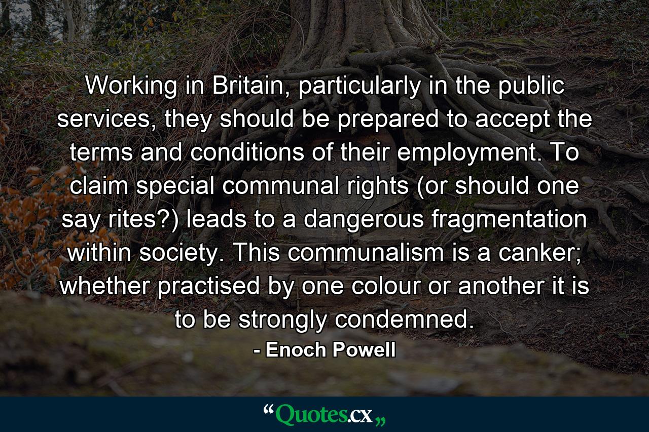 Working in Britain, particularly in the public services, they should be prepared to accept the terms and conditions of their employment. To claim special communal rights (or should one say rites?) leads to a dangerous fragmentation within society. This communalism is a canker; whether practised by one colour or another it is to be strongly condemned. - Quote by Enoch Powell