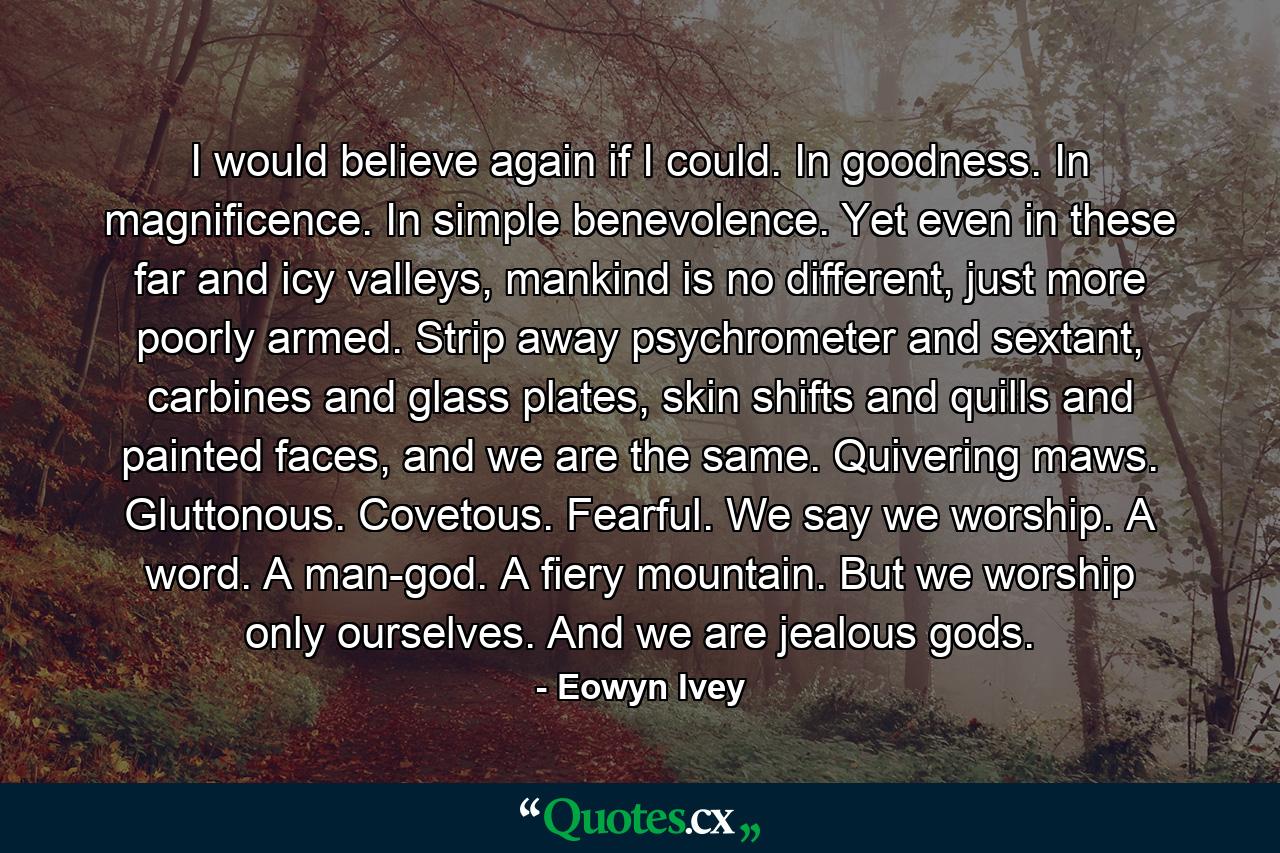 I would believe again if I could. In goodness. In magnificence. In simple benevolence. Yet even in these far and icy valleys, mankind is no different, just more poorly armed. Strip away psychrometer and sextant, carbines and glass plates, skin shifts and quills and painted faces, and we are the same. Quivering maws. Gluttonous. Covetous. Fearful. We say we worship. A word. A man-god. A fiery mountain. But we worship only ourselves. And we are jealous gods. - Quote by Eowyn Ivey