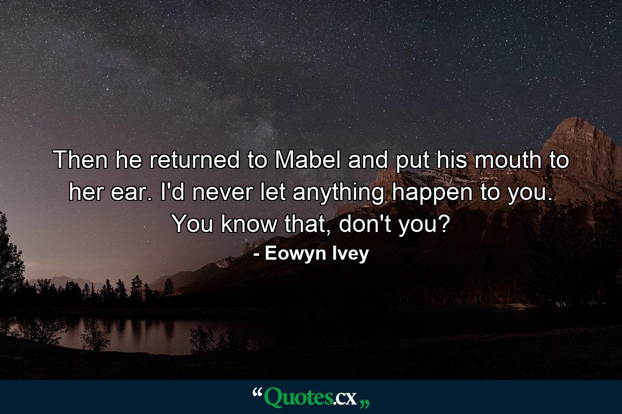 Then he returned to Mabel and put his mouth to her ear. I'd never let anything happen to you. You know that, don't you? - Quote by Eowyn Ivey