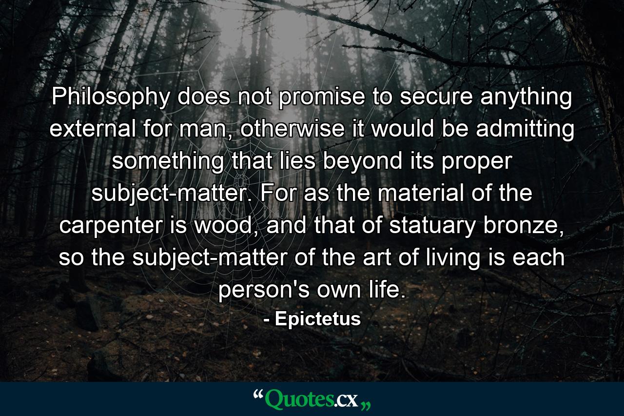 Philosophy does not promise to secure anything external for man, otherwise it would be admitting something that lies beyond its proper subject-matter. For as the material of the carpenter is wood, and that of statuary bronze, so the subject-matter of the art of living is each person's own life. - Quote by Epictetus