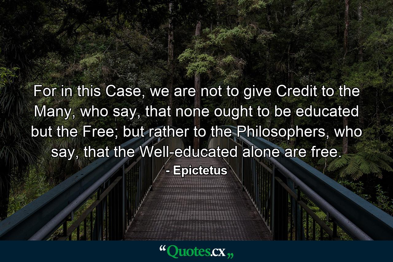 For in this Case, we are not to give Credit to the Many, who say, that none ought to be educated but the Free; but rather to the Philosophers, who say, that the Well-educated alone are free. - Quote by Epictetus