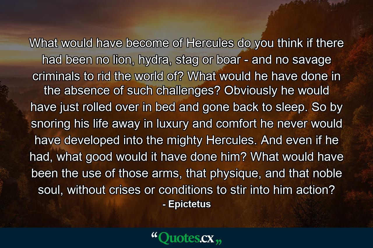 What would have become of Hercules do you think if there had been no lion, hydra, stag or boar - and no savage criminals to rid the world of? What would he have done in the absence of such challenges? Obviously he would have just rolled over in bed and gone back to sleep. So by snoring his life away in luxury and comfort he never would have developed into the mighty Hercules. And even if he had, what good would it have done him? What would have been the use of those arms, that physique, and that noble soul, without crises or conditions to stir into him action? - Quote by Epictetus