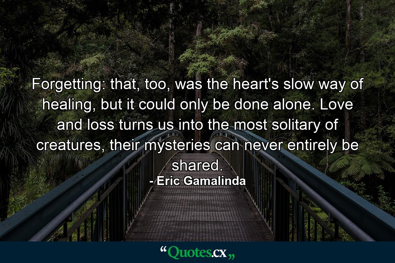 Forgetting: that, too, was the heart's slow way of healing, but it could only be done alone. Love and loss turns us into the most solitary of creatures, their mysteries can never entirely be shared. - Quote by Eric Gamalinda