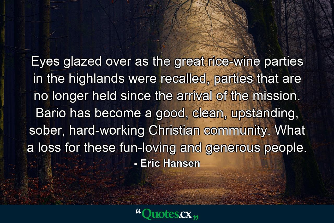 Eyes glazed over as the great rice-wine parties in the highlands were recalled, parties that are no longer held since the arrival of the mission. Bario has become a good, clean, upstanding, sober, hard-working Christian community. What a loss for these fun-loving and generous people. - Quote by Eric Hansen