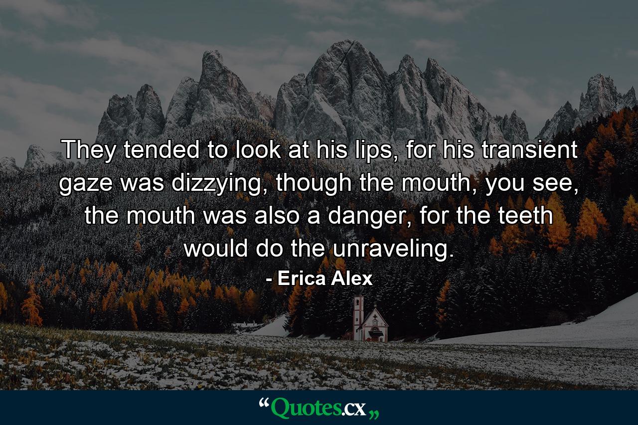 They tended to look at his lips, for his transient gaze was dizzying, though the mouth, you see, the mouth was also a danger, for the teeth would do the unraveling. - Quote by Erica Alex