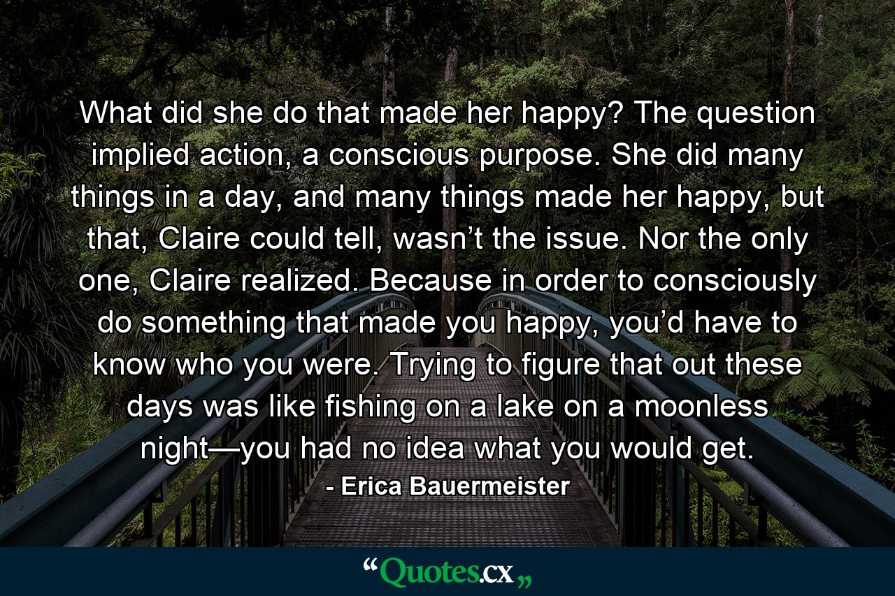 What did she do that made her happy? The question implied action, a conscious purpose. She did many things in a day, and many things made her happy, but that, Claire could tell, wasn’t the issue. Nor the only one, Claire realized. Because in order to consciously do something that made you happy, you’d have to know who you were. Trying to figure that out these days was like fishing on a lake on a moonless night—you had no idea what you would get. - Quote by Erica Bauermeister