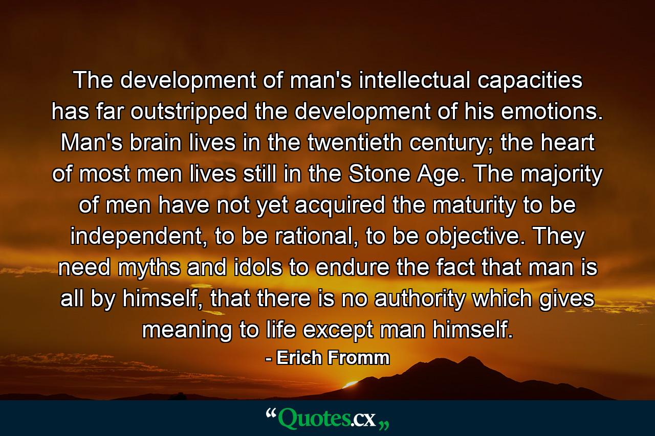 The development of man's intellectual capacities has far outstripped the development of his emotions. Man's brain lives in the twentieth century; the heart of most men lives still in the Stone Age. The majority of men have not yet acquired the maturity to be independent, to be rational, to be objective. They need myths and idols to endure the fact that man is all by himself, that there is no authority which gives meaning to life except man himself. - Quote by Erich Fromm