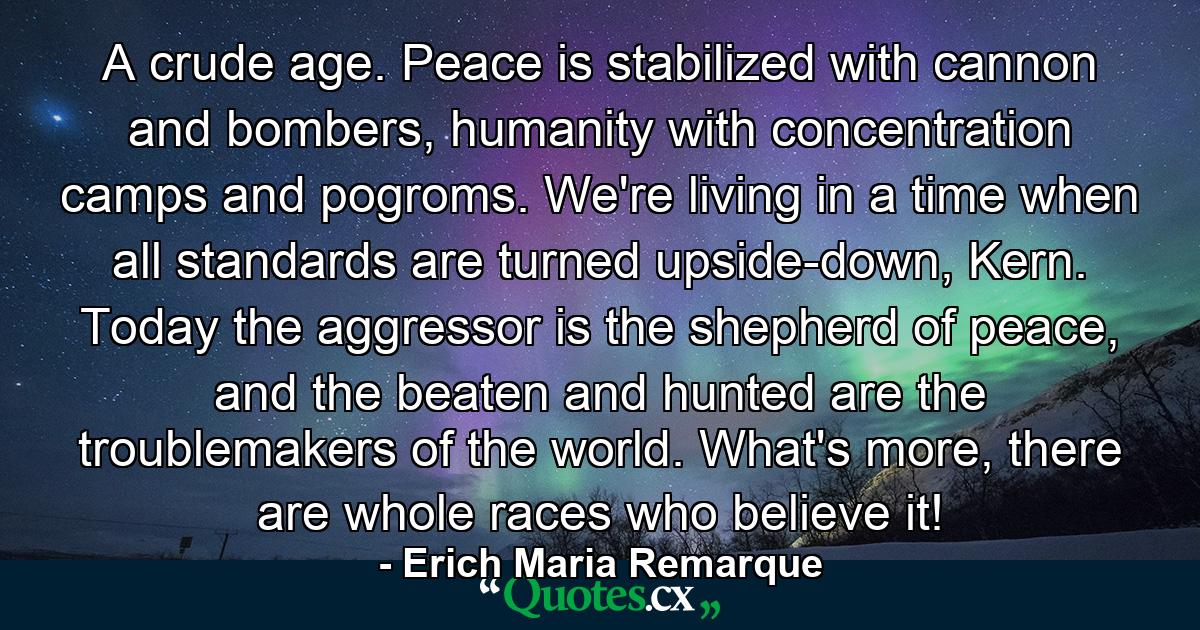 A crude age. Peace is stabilized with cannon and bombers, humanity with concentration camps and pogroms. We're living in a time when all standards are turned upside-down, Kern. Today the aggressor is the shepherd of peace, and the beaten and hunted are the troublemakers of the world. What's more, there are whole races who believe it! - Quote by Erich Maria Remarque