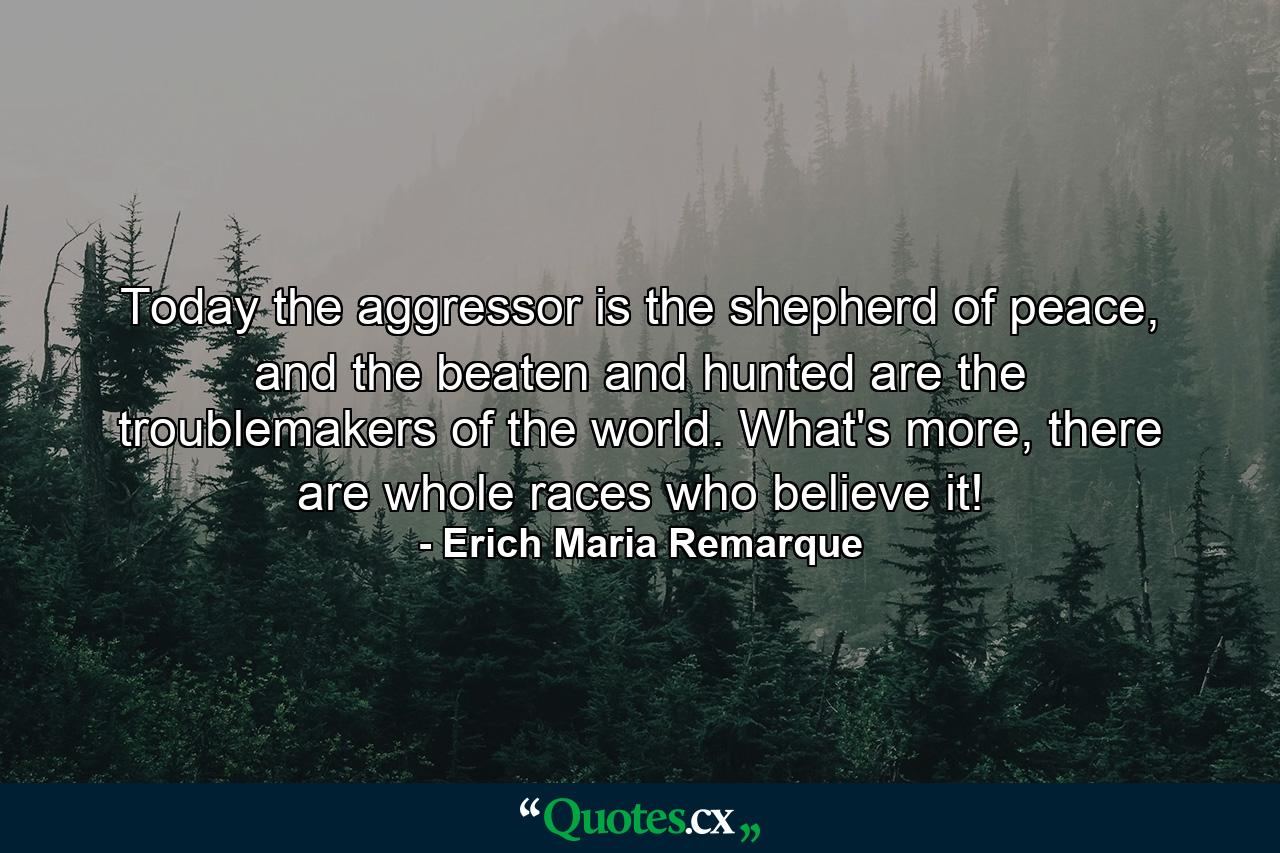 Today the aggressor is the shepherd of peace, and the beaten and hunted are the troublemakers of the world. What's more, there are whole races who believe it! - Quote by Erich Maria Remarque