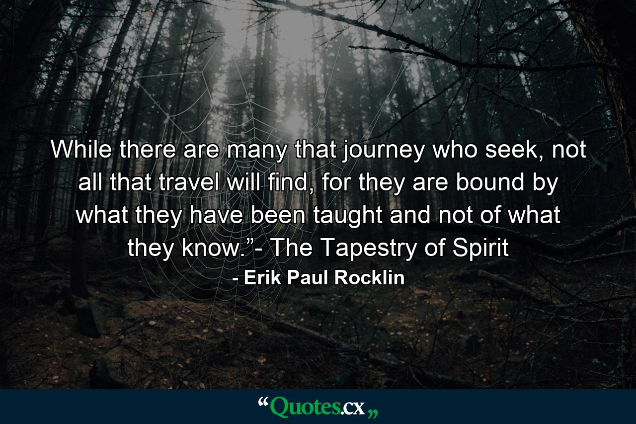 While there are many that journey who seek, not all that travel will find, for they are bound by what they have been taught and not of what they know.”- The Tapestry of Spirit - Quote by Erik Paul Rocklin