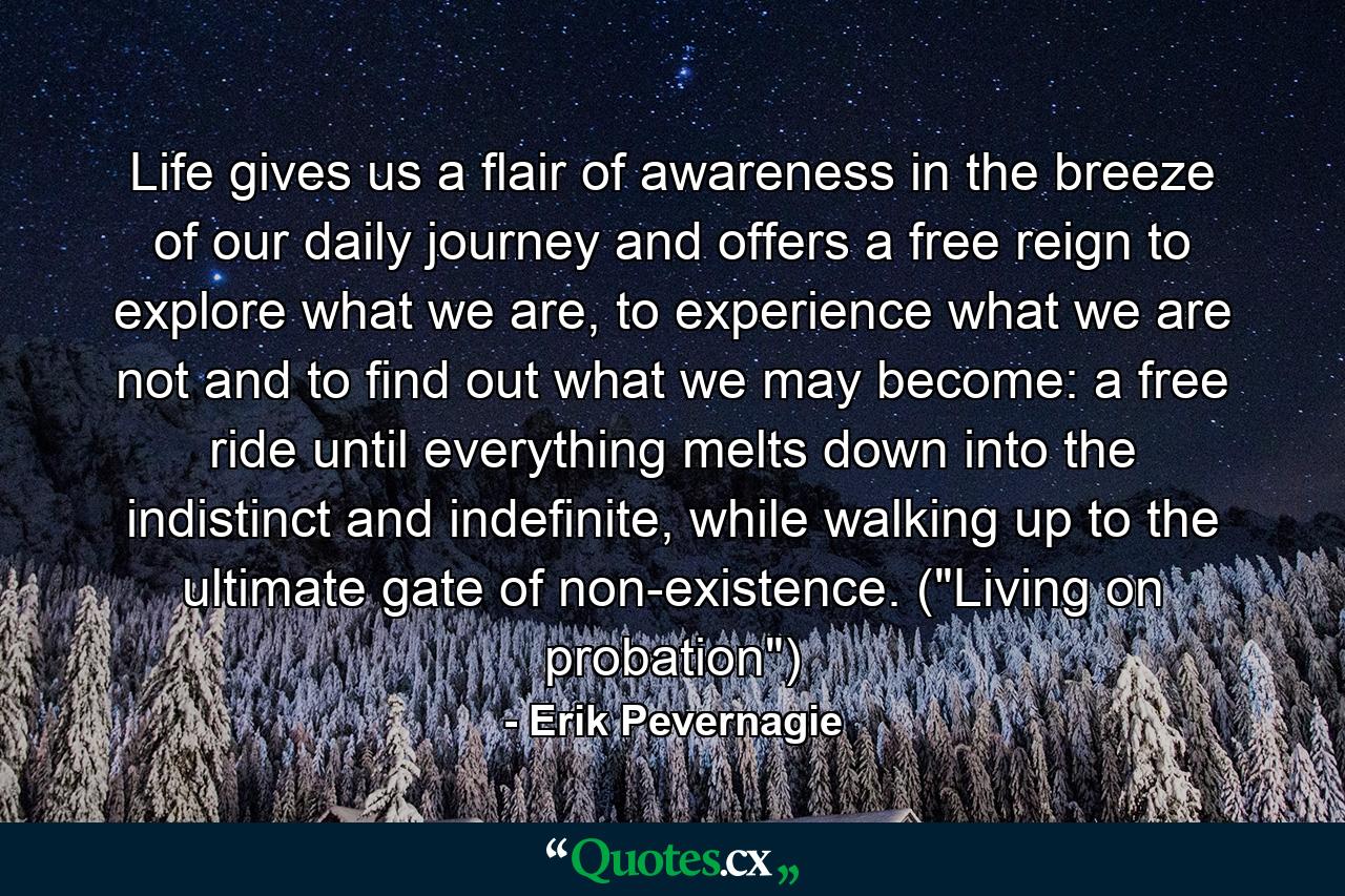 Life gives us a flair of awareness in the breeze of our daily journey and offers a free reign to explore what we are, to experience what we are not and to find out what we may become: a free ride until everything melts down into the indistinct and indefinite, while walking up to the ultimate gate of non-existence. (