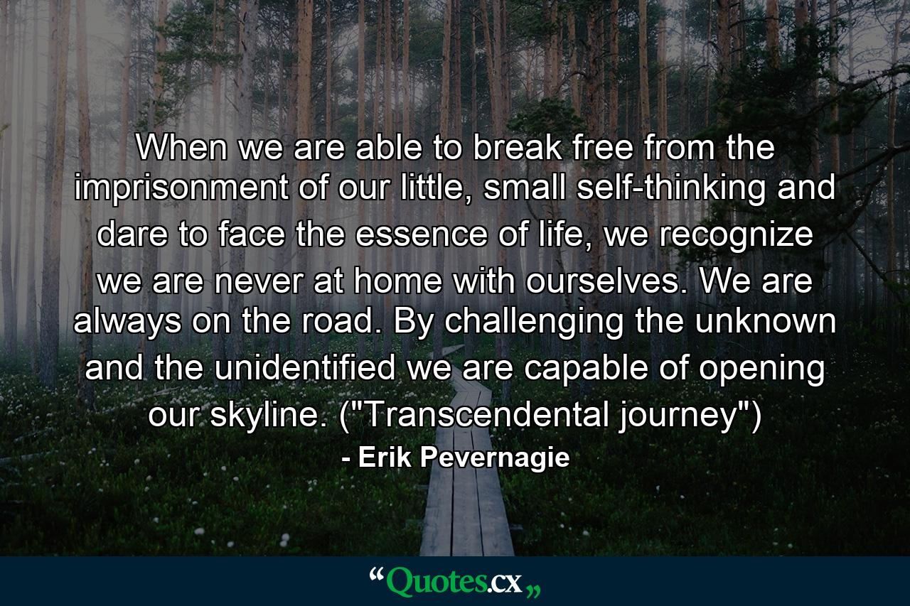 When we are able to break free from the imprisonment of our little, small self-thinking and dare to face the essence of life, we recognize we are never at home with ourselves. We are always on the road. By challenging the unknown and the unidentified we are capable of opening our skyline. (