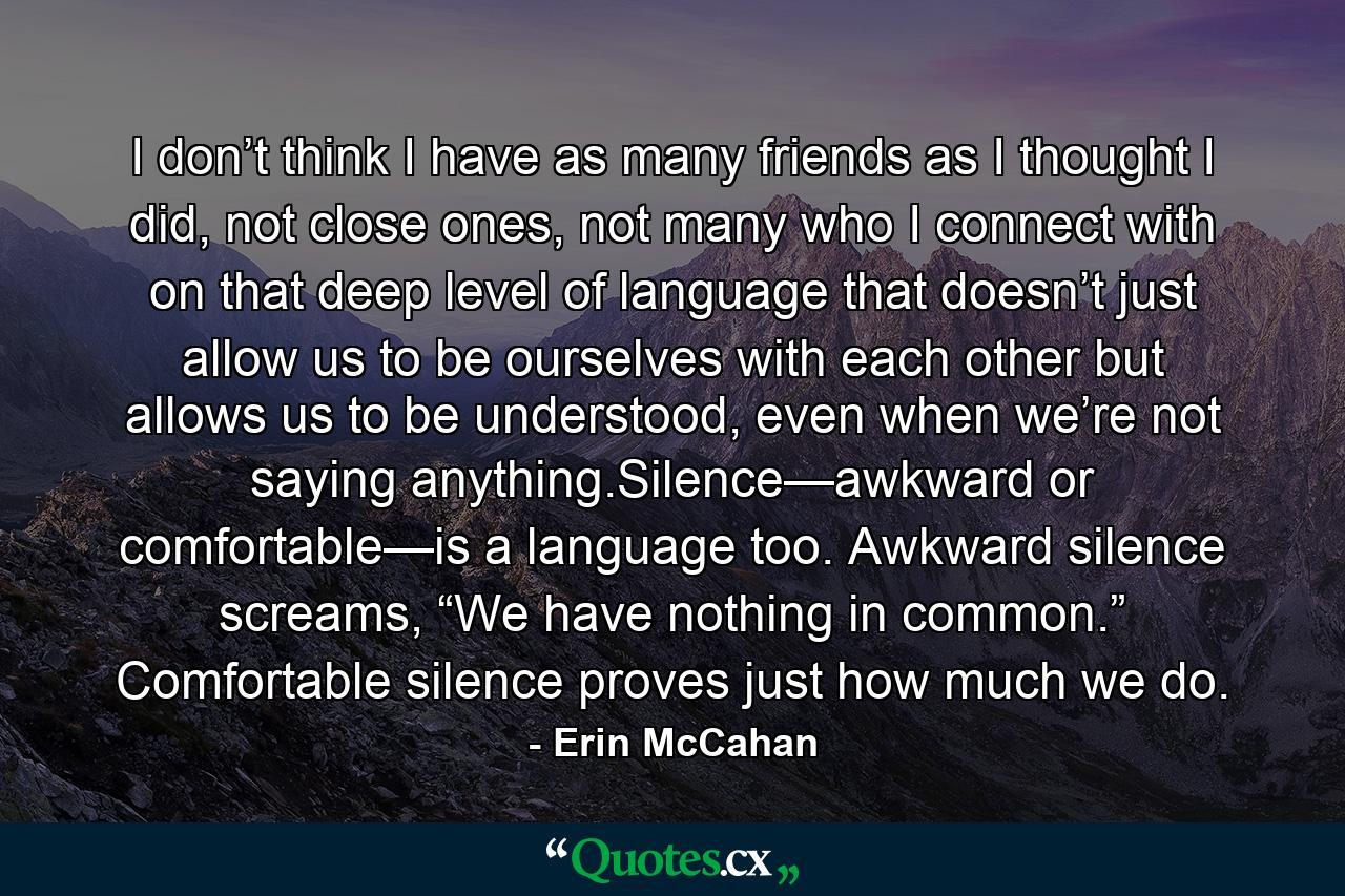 I don’t think I have as many friends as I thought I did, not close ones, not many who I connect with on that deep level of language that doesn’t just allow us to be ourselves with each other but allows us to be understood, even when we’re not saying anything.Silence—awkward or comfortable—is a language too. Awkward silence screams, “We have nothing in common.” Comfortable silence proves just how much we do. - Quote by Erin McCahan