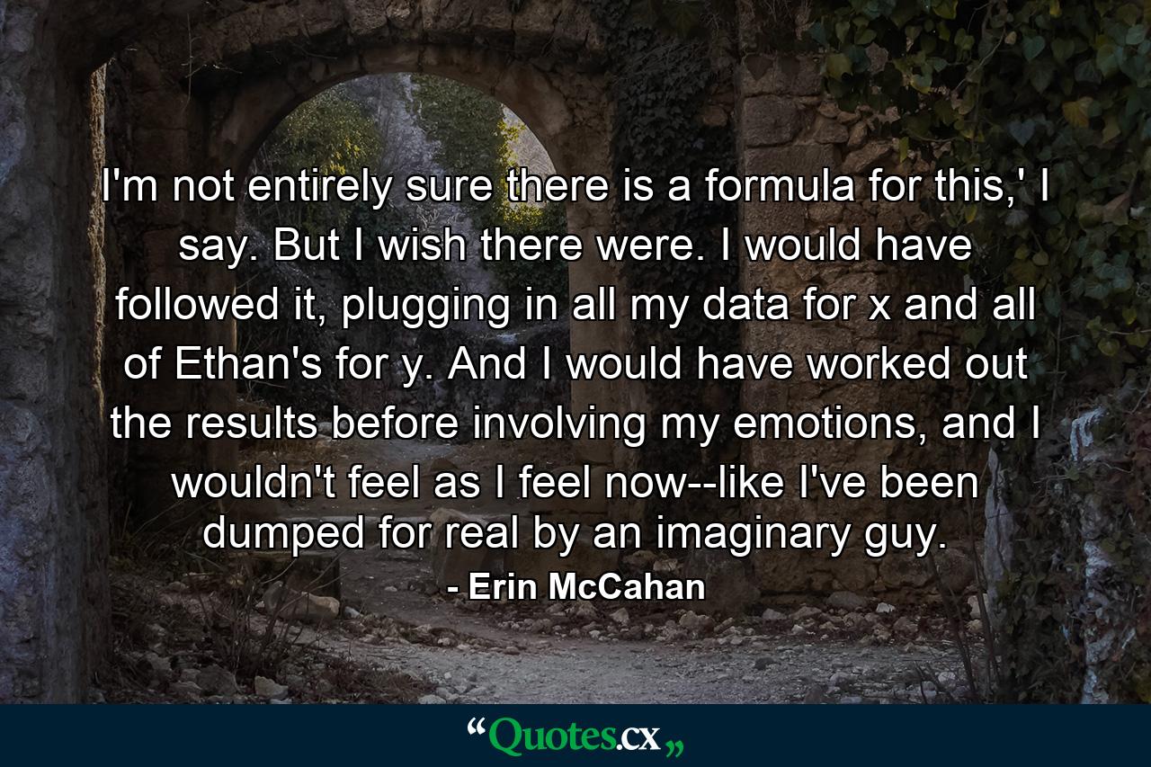 I'm not entirely sure there is a formula for this,' I say. But I wish there were. I would have followed it, plugging in all my data for x and all of Ethan's for y. And I would have worked out the results before involving my emotions, and I wouldn't feel as I feel now--like I've been dumped for real by an imaginary guy. - Quote by Erin McCahan