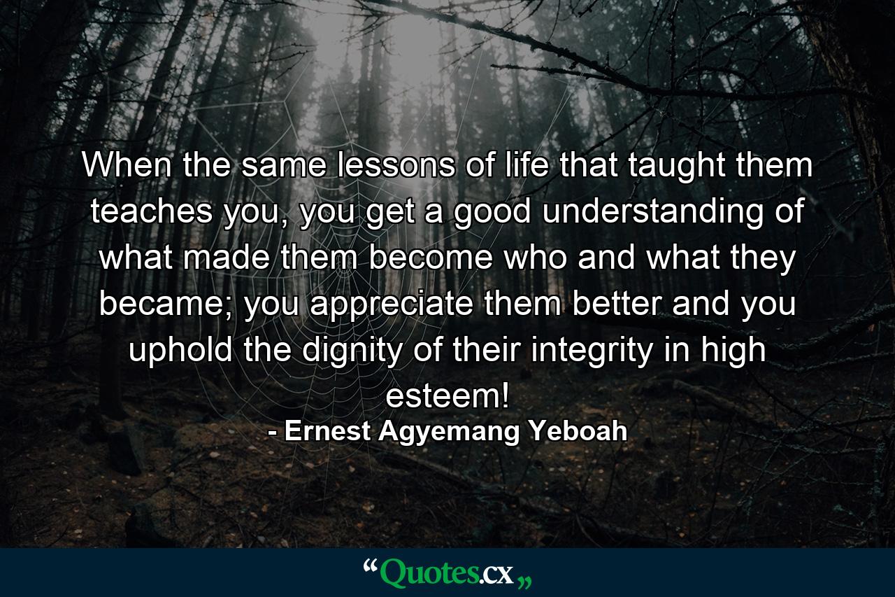 When the same lessons of life that taught them teaches you, you get a good understanding of what made them become who and what they became; you appreciate them better and you uphold the dignity of their integrity in high esteem! - Quote by Ernest Agyemang Yeboah