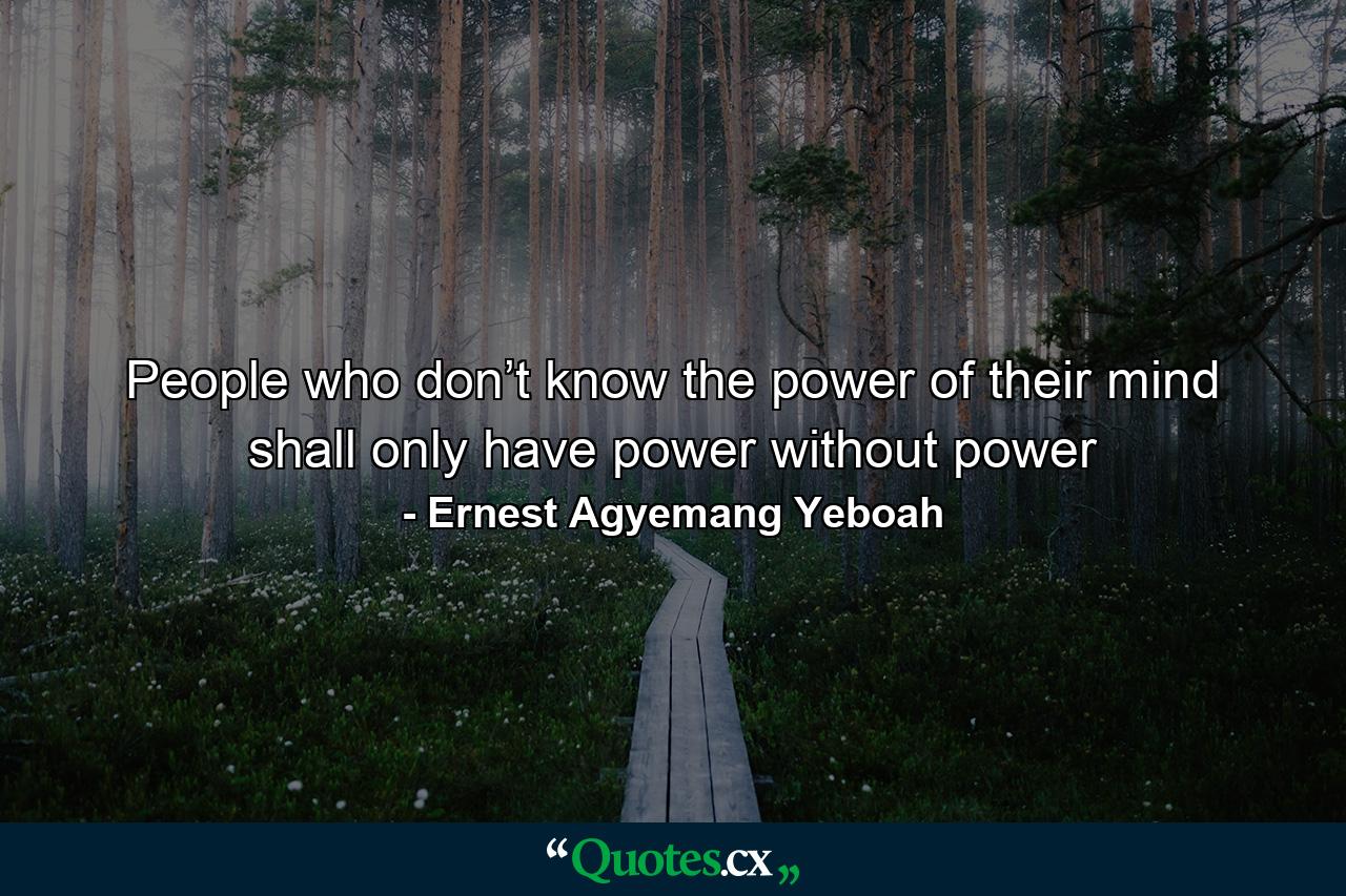 People who don’t know the power of their mind shall only have power without power - Quote by Ernest Agyemang Yeboah