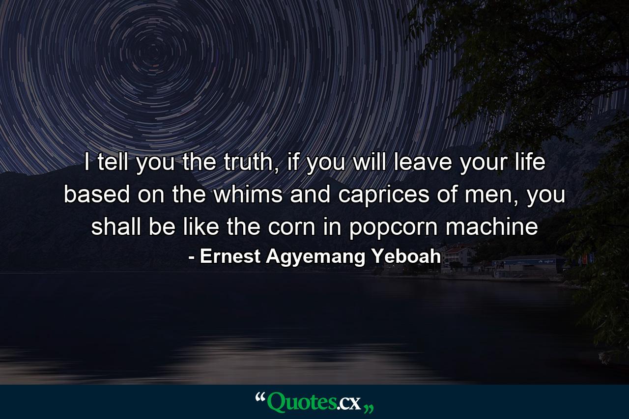 I tell you the truth, if you will leave your life based on the whims and caprices of men, you shall be like the corn in popcorn machine - Quote by Ernest Agyemang Yeboah