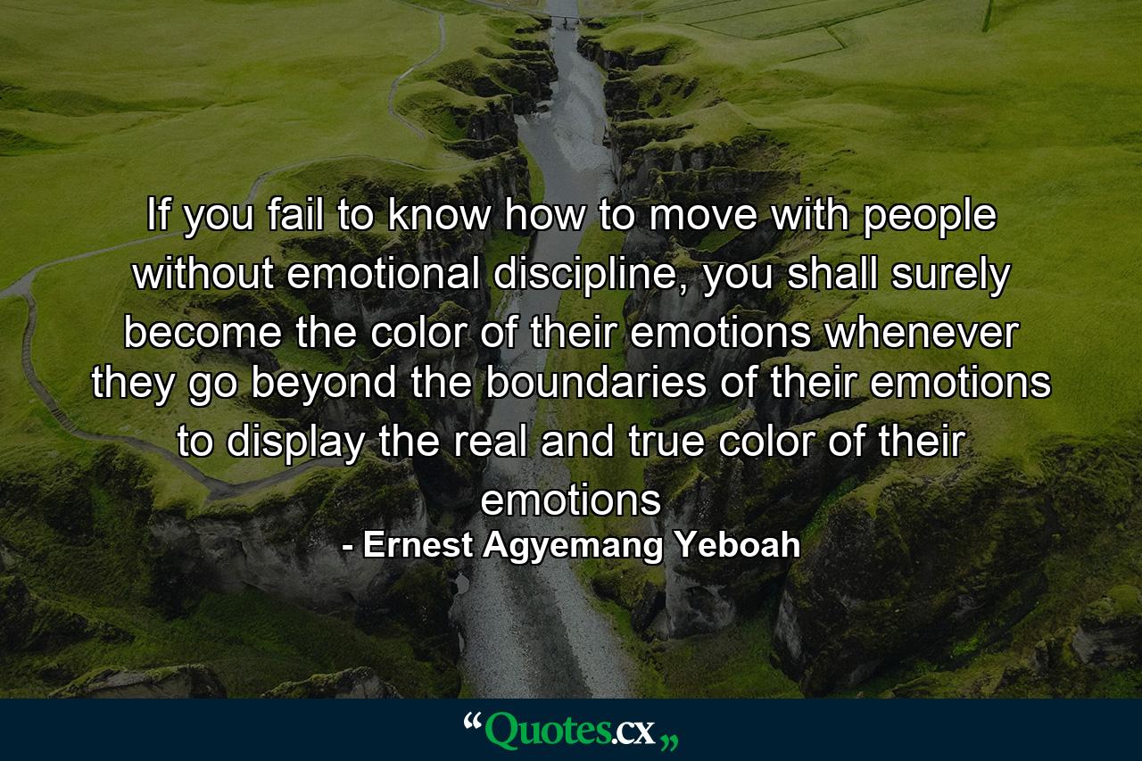 If you fail to know how to move with people without emotional discipline, you shall surely become the color of their emotions whenever they go beyond the boundaries of their emotions to display the real and true color of their emotions - Quote by Ernest Agyemang Yeboah