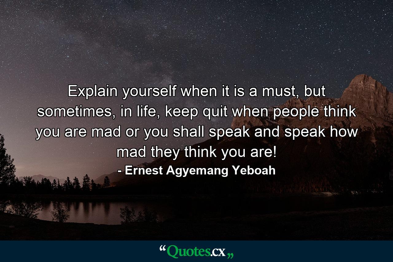 Explain yourself when it is a must, but sometimes, in life, keep quit when people think you are mad or you shall speak and speak how mad they think you are! - Quote by Ernest Agyemang Yeboah