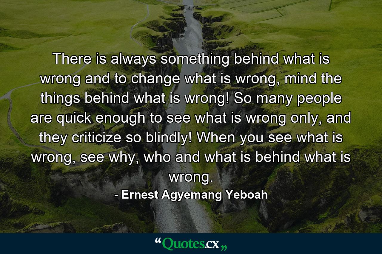 There is always something behind what is wrong and to change what is wrong, mind the things behind what is wrong! So many people are quick enough to see what is wrong only, and they criticize so blindly! When you see what is wrong, see why, who and what is behind what is wrong. - Quote by Ernest Agyemang Yeboah