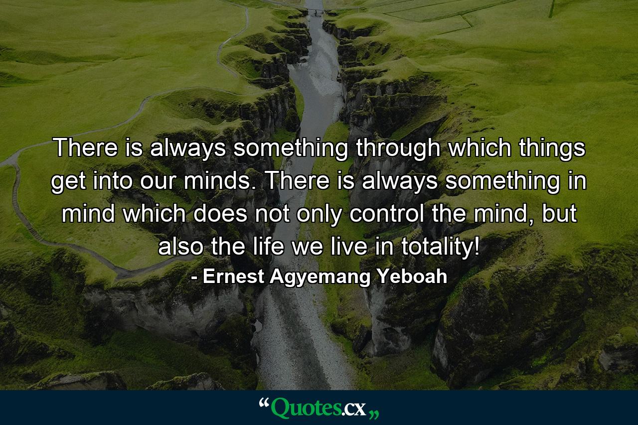 There is always something through which things get into our minds. There is always something in mind which does not only control the mind, but also the life we live in totality! - Quote by Ernest Agyemang Yeboah