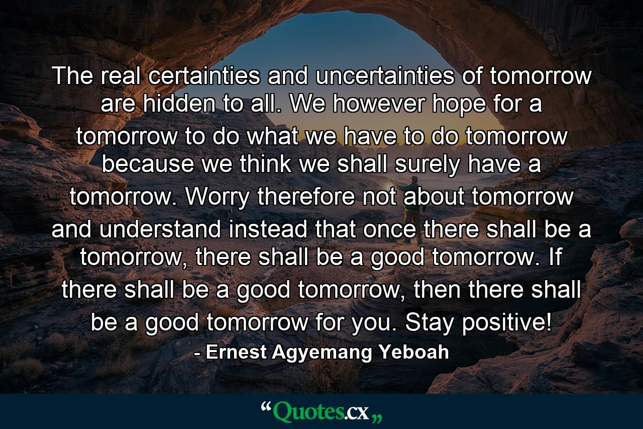 The real certainties and uncertainties of tomorrow are hidden to all. We however hope for a tomorrow to do what we have to do tomorrow because we think we shall surely have a tomorrow. Worry therefore not about tomorrow and understand instead that once there shall be a tomorrow, there shall be a good tomorrow. If there shall be a good tomorrow, then there shall be a good tomorrow for you. Stay positive! - Quote by Ernest Agyemang Yeboah