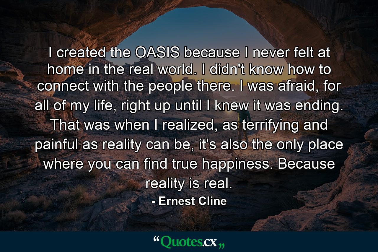 I created the OASIS because I never felt at home in the real world. I didn't know how to connect with the people there. I was afraid, for all of my life, right up until I knew it was ending. That was when I realized, as terrifying and painful as reality can be, it's also the only place where you can find true happiness. Because reality is real. - Quote by Ernest Cline