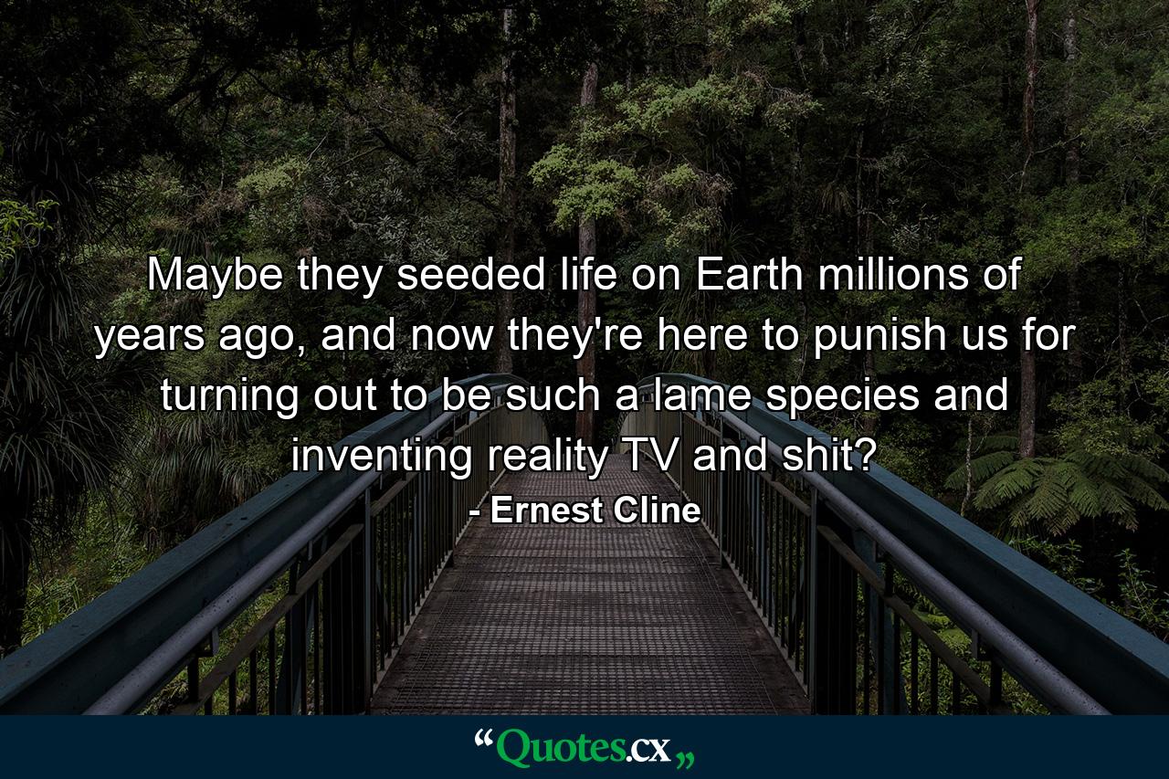 Maybe they seeded life on Earth millions of years ago, and now they're here to punish us for turning out to be such a lame species and inventing reality TV and shit? - Quote by Ernest Cline