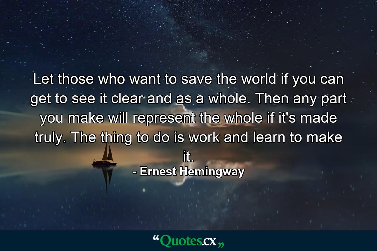 Let those who want to save the world if you can get to see it clear and as a whole. Then any part you make will represent the whole if it's made truly. The thing to do is work and learn to make it. - Quote by Ernest Hemingway