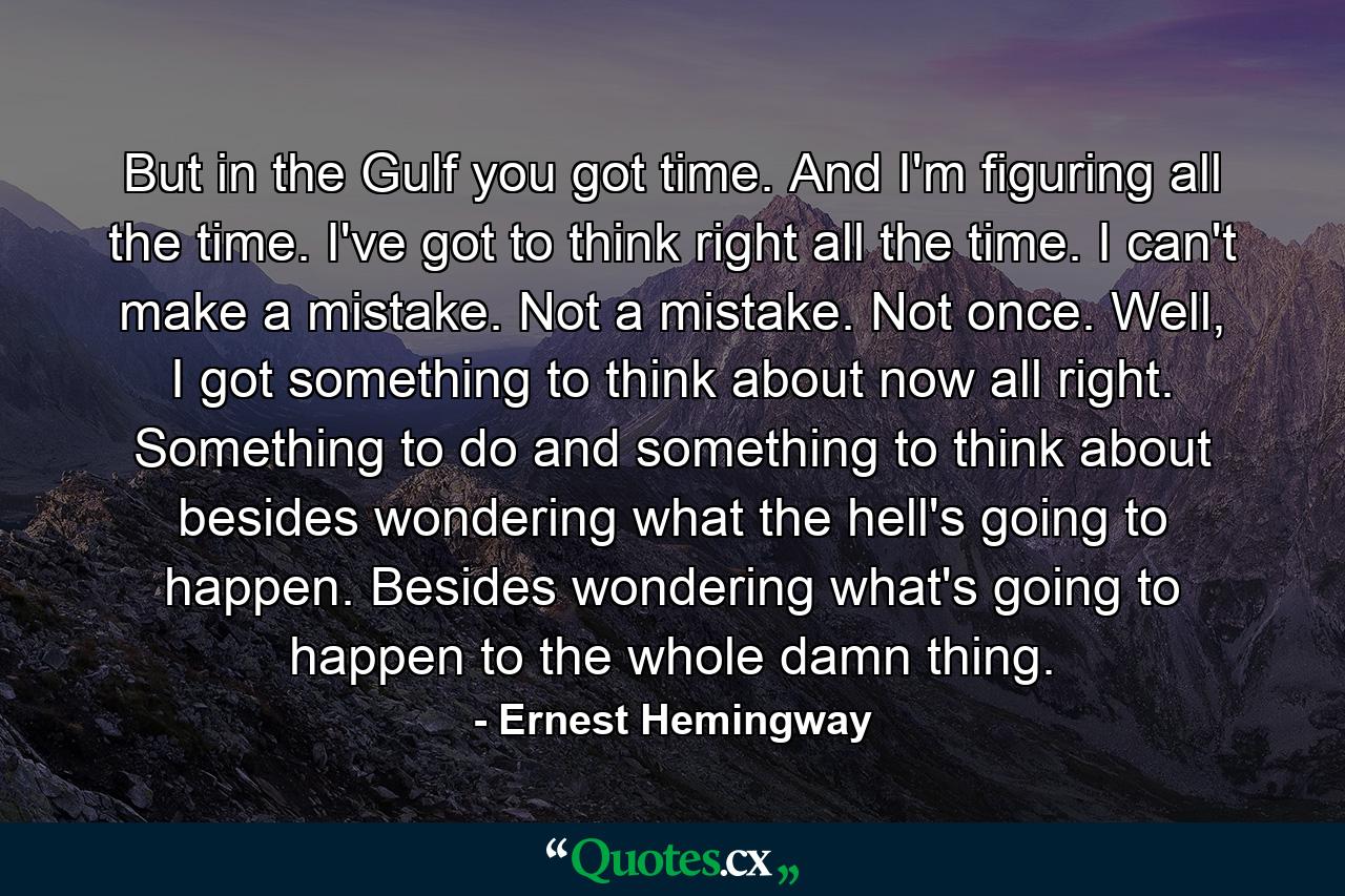 But in the Gulf you got time. And I'm figuring all the time. I've got to think right all the time. I can't make a mistake. Not a mistake. Not once. Well, I got something to think about now all right. Something to do and something to think about besides wondering what the hell's going to happen. Besides wondering what's going to happen to the whole damn thing. - Quote by Ernest Hemingway