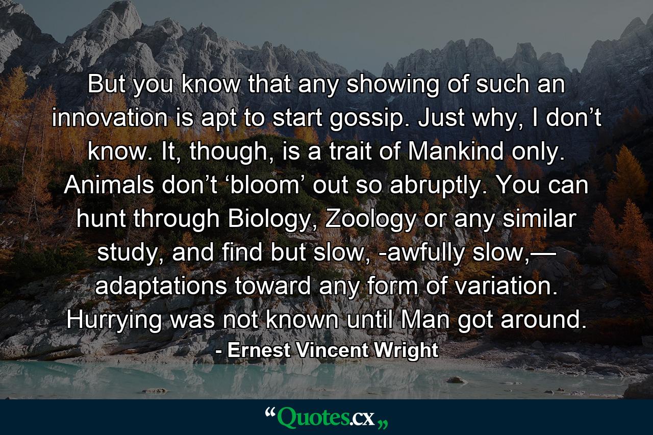 But you know that any showing of such an innovation is apt to start gossip. Just why, I don’t know. It, though, is a trait of Mankind only. Animals don’t ‘bloom’ out so abruptly. You can hunt through Biology, Zoology or any similar study, and find but slow, -awfully slow,— adaptations toward any form of variation. Hurrying was not known until Man got around. - Quote by Ernest Vincent Wright