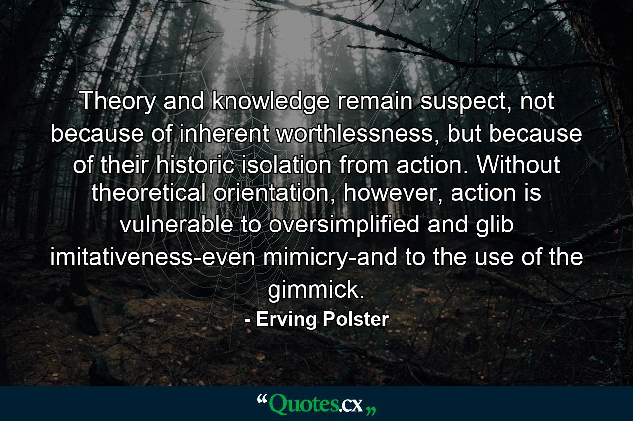 Theory and knowledge remain suspect, not because of inherent worthlessness, but because of their historic isolation from action. Without theoretical orientation, however, action is vulnerable to oversimplified and glib imitativeness-even mimicry-and to the use of the gimmick. - Quote by Erving Polster