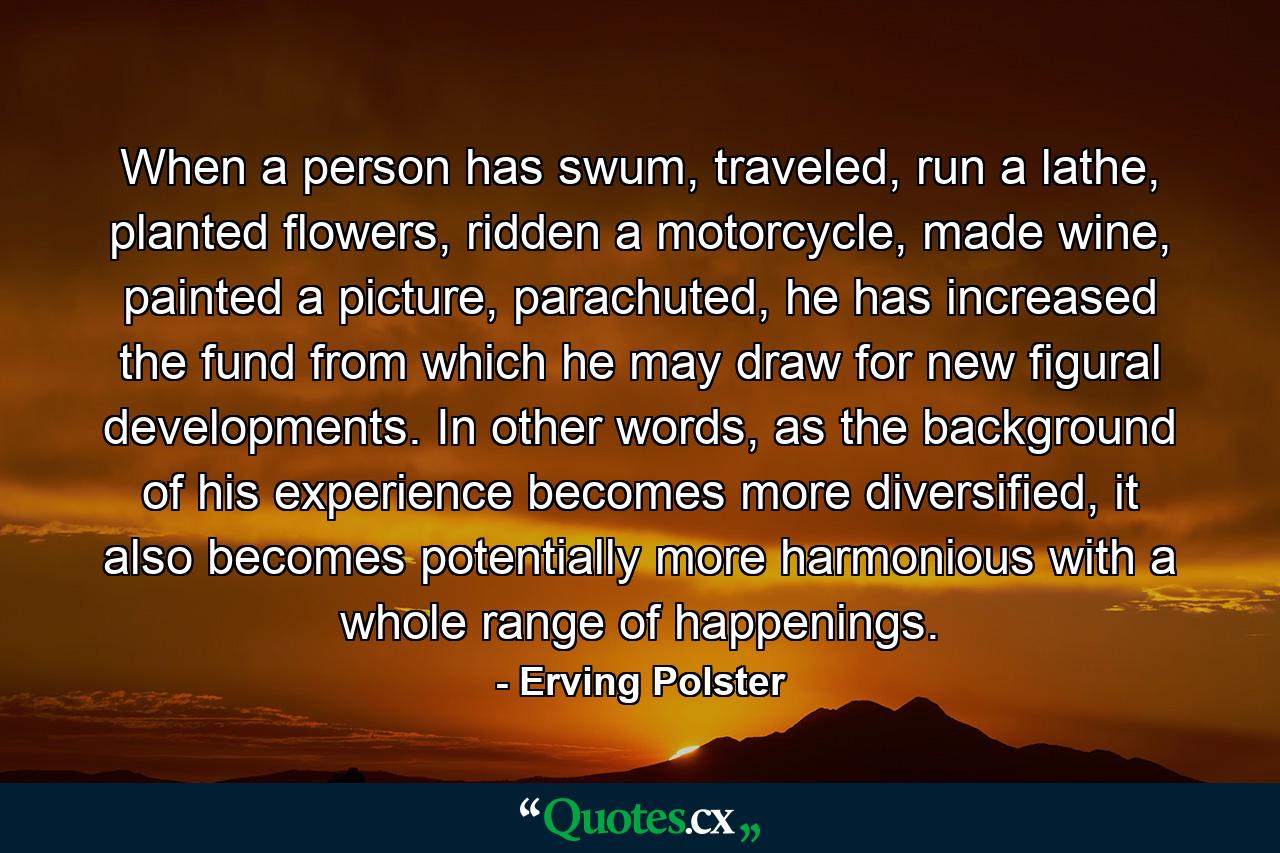 When a person has swum, traveled, run a lathe, planted flowers, ridden a motorcycle, made wine, painted a picture, parachuted, he has increased the fund from which he may draw for new figural developments. In other words, as the background of his experience becomes more diversified, it also becomes potentially more harmonious with a whole range of happenings. - Quote by Erving Polster