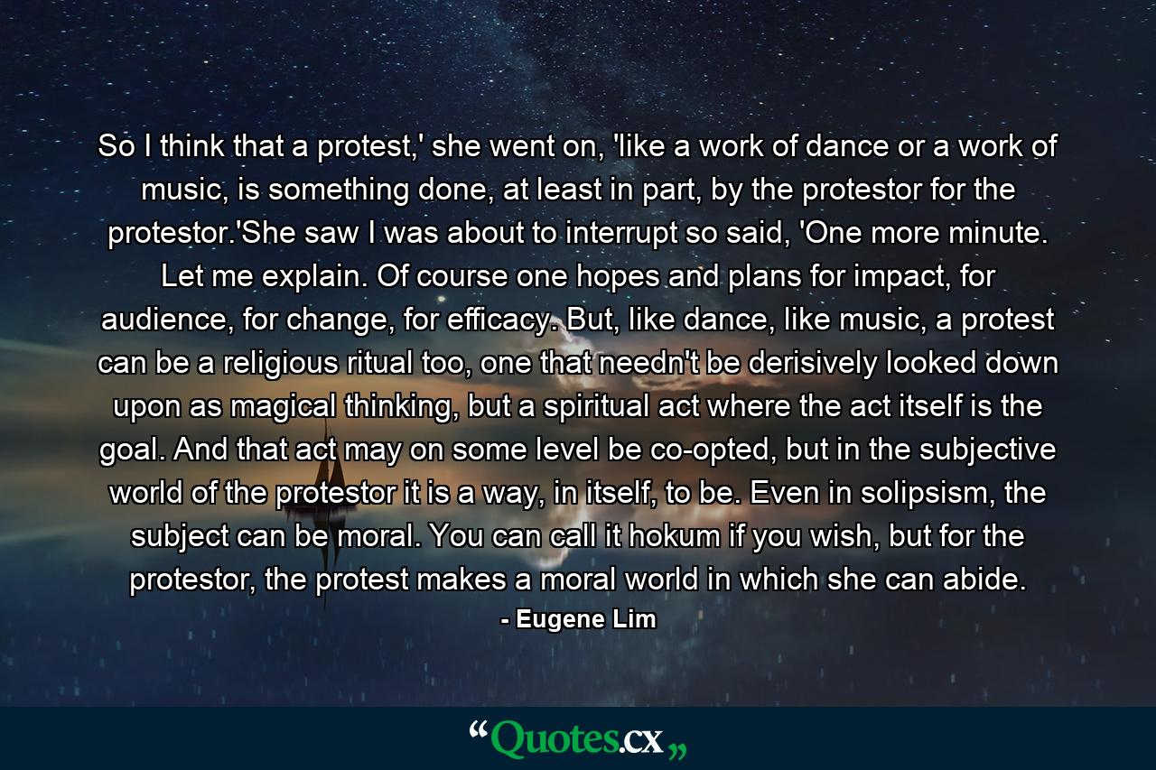 So I think that a protest,' she went on, 'like a work of dance or a work of music, is something done, at least in part, by the protestor for the protestor.'She saw I was about to interrupt so said, 'One more minute. Let me explain. Of course one hopes and plans for impact, for audience, for change, for efficacy. But, like dance, like music, a protest can be a religious ritual too, one that needn't be derisively looked down upon as magical thinking, but a spiritual act where the act itself is the goal. And that act may on some level be co-opted, but in the subjective world of the protestor it is a way, in itself, to be. Even in solipsism, the subject can be moral. You can call it hokum if you wish, but for the protestor, the protest makes a moral world in which she can abide. - Quote by Eugene Lim